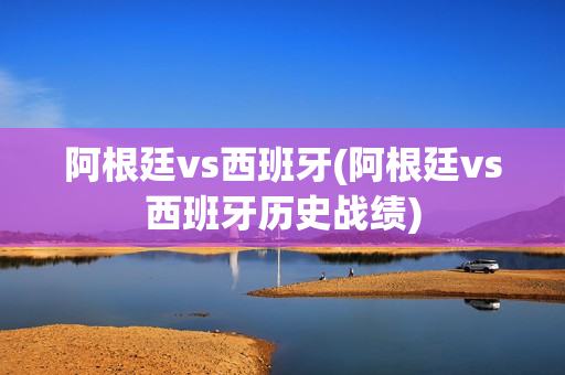 阿根廷vs西班牙(阿根廷vs西班牙历史战绩)