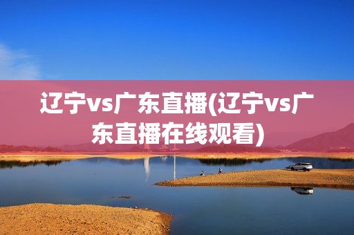 辽宁vs广东直播(辽宁vs广东直播在线观看)