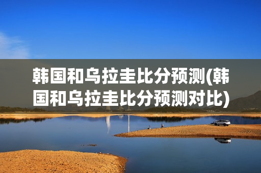 韩国和乌拉圭比分预测(韩国和乌拉圭比分预测对比)