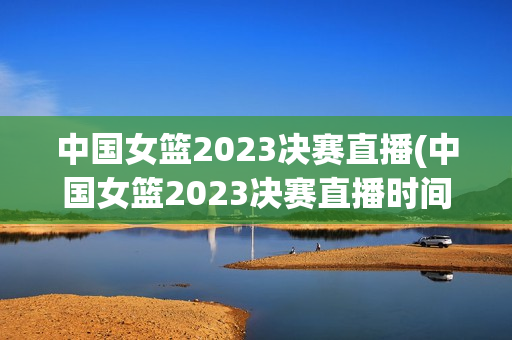 中国女篮2023决赛直播(中国女篮2023决赛直播时间)