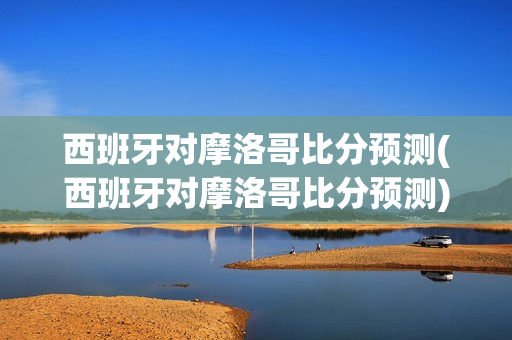 西班牙对摩洛哥比分预测(西班牙对摩洛哥比分预测)