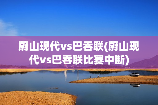 蔚山现代vs巴吞联(蔚山现代vs巴吞联比赛中断)