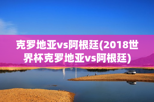 克罗地亚vs阿根廷(2018世界杯克罗地亚vs阿根廷)