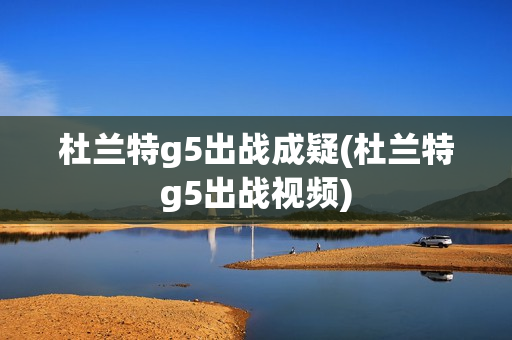 杜兰特g5出战成疑(杜兰特g5出战视频)