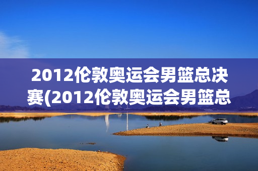 2012伦敦奥运会男篮总决赛(2012伦敦奥运会男篮总决赛视频)