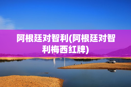 阿根廷对智利(阿根廷对智利梅西红牌)