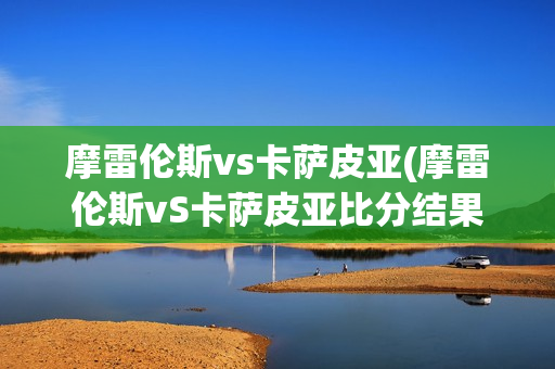 摩雷伦斯vs卡萨皮亚(摩雷伦斯vS卡萨皮亚比分结果)