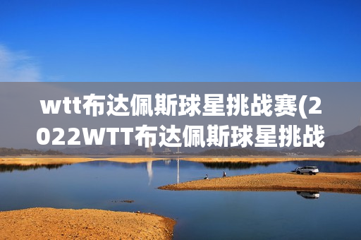 wtt布达佩斯球星挑战赛(2022WTT布达佩斯球星挑战赛)