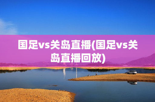 国足vs关岛直播(国足vs关岛直播回放)