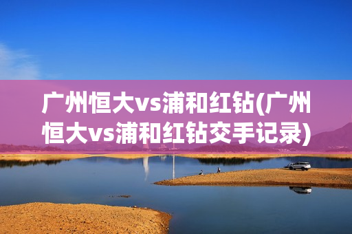 广州恒大vs浦和红钻(广州恒大vs浦和红钻交手记录)