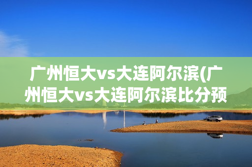 广州恒大vs大连阿尔滨(广州恒大vs大连阿尔滨比分预测)