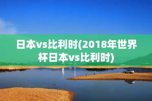 日本vs比利时(2018年世界杯日本vs比利时)