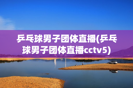 乒乓球男子团体直播(乒乓球男子团体直播cctv5)