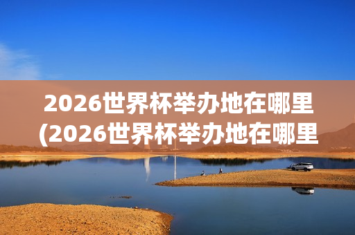 2026世界杯举办地在哪里(2026世界杯举办地在哪里时间)