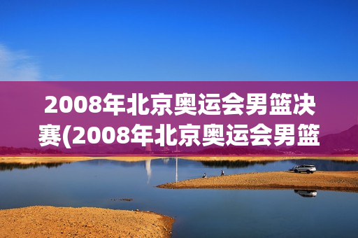 2008年北京奥运会男篮决赛(2008年北京奥运会男篮决赛美国vs西班牙全场录像回放)