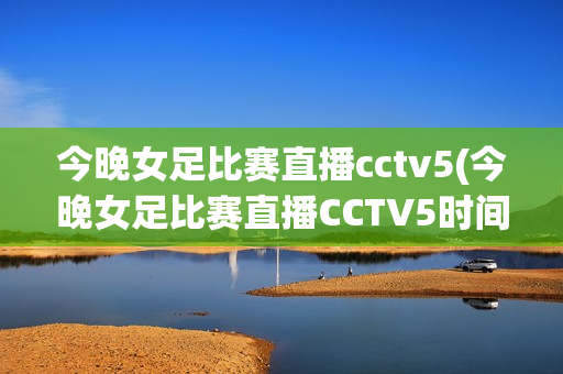 今晚女足比赛直播cctv5(今晚女足比赛直播CCTV5时间)