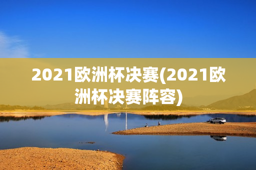 2021欧洲杯决赛(2021欧洲杯决赛阵容)