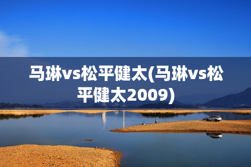 马琳vs松平健太(马琳vs松平健太2009)