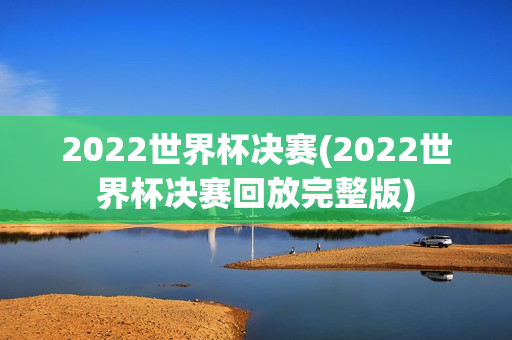 2022世界杯决赛(2022世界杯决赛回放完整版)