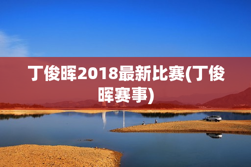 丁俊晖2018最新比赛(丁俊晖赛事)