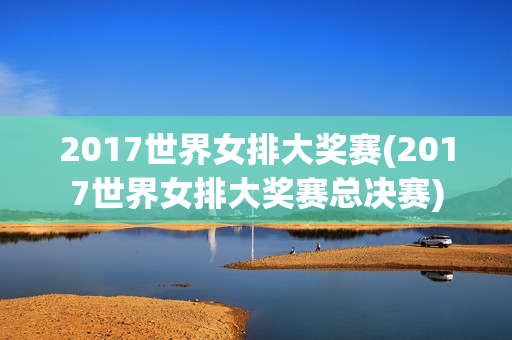 2017世界女排大奖赛(2017世界女排大奖赛总决赛)