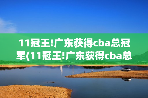 11冠王!广东获得cba总冠军(11冠王!广东获得cba总冠军合照)