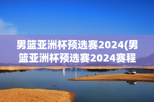 男篮亚洲杯预选赛2024(男篮亚洲杯预选赛2024赛程)