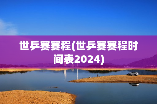 世乒赛赛程(世乒赛赛程时间表2024)