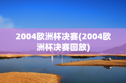 2004欧洲杯决赛(2004欧洲杯决赛回放)