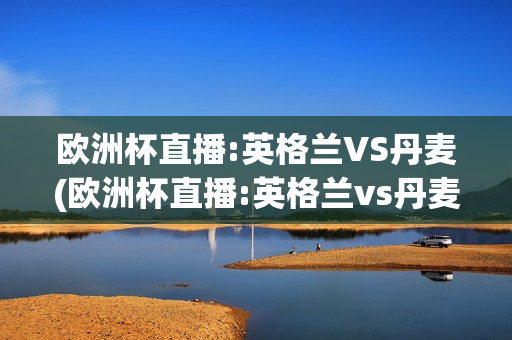 欧洲杯直播:英格兰VS丹麦(欧洲杯直播:英格兰vs丹麦比赛)