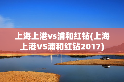 上海上港vs浦和红钻(上海上港VS浦和红钻2017)