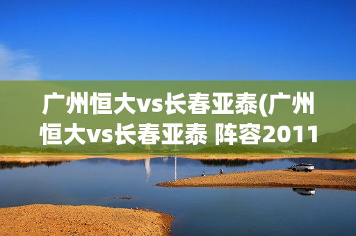 广州恒大vs长春亚泰(广州恒大vs长春亚泰 阵容2011)