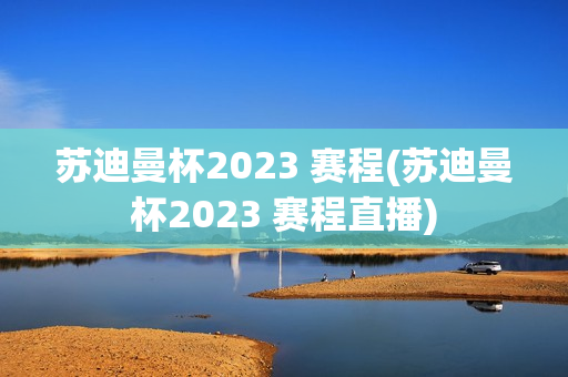 苏迪曼杯2023 赛程(苏迪曼杯2023 赛程直播)