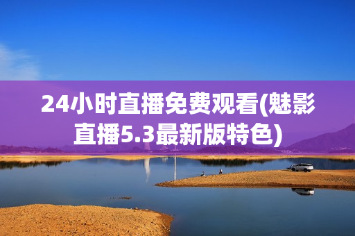 24小时直播免费观看(魅影直播5.3最新版特色)