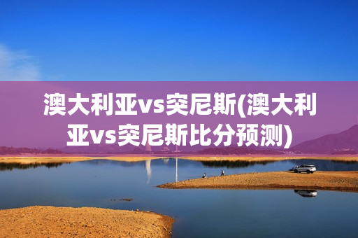 澳大利亚vs突尼斯(澳大利亚vs突尼斯比分预测)