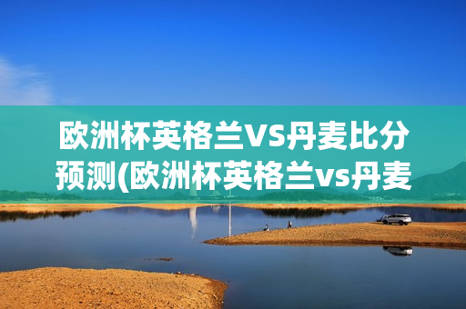 欧洲杯英格兰VS丹麦比分预测(欧洲杯英格兰vs丹麦比分预测结果)