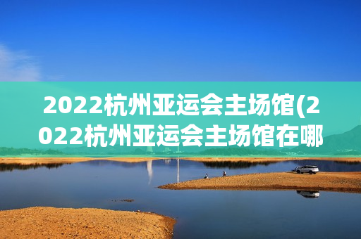 2022杭州亚运会主场馆(2022杭州亚运会主场馆在哪里)