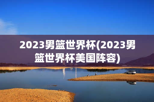 2023男篮世界杯(2023男篮世界杯美国阵容)