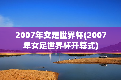 2007年女足世界杯(2007年女足世界杯开幕式)