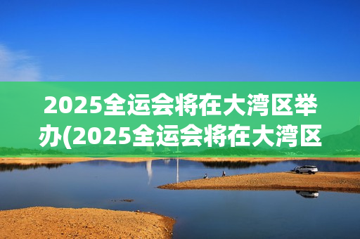 2025全运会将在大湾区举办(2025全运会将在大湾区举办吗)