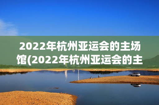 2022年杭州亚运会的主场馆(2022年杭州亚运会的主场馆,像一只造型别致的?)