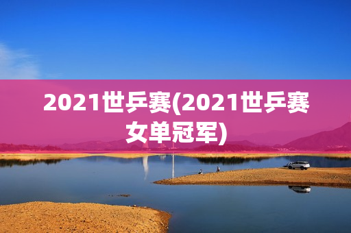 2021世乒赛(2021世乒赛女单冠军)