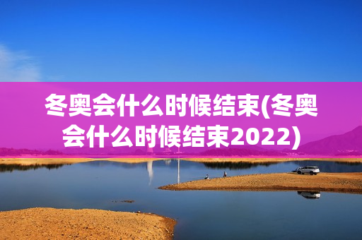 冬奥会什么时候结束(冬奥会什么时候结束2022)