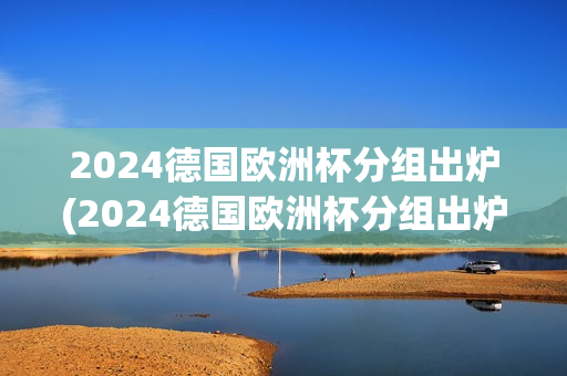 2024德国欧洲杯分组出炉(2024德国欧洲杯分组出炉了吗)