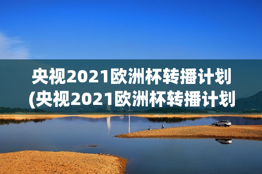 央视2021欧洲杯转播计划(央视2021欧洲杯转播计划视频)