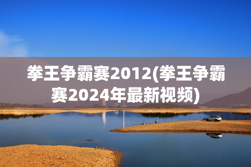 拳王争霸赛2012(拳王争霸赛2024年最新视频)