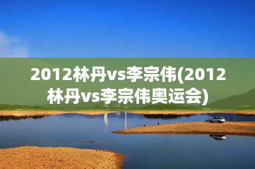 2012林丹vs李宗伟(2012林丹vs李宗伟奥运会)