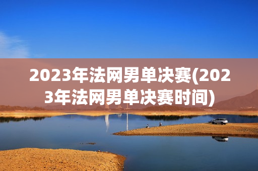 2023年法网男单决赛(2023年法网男单决赛时间)