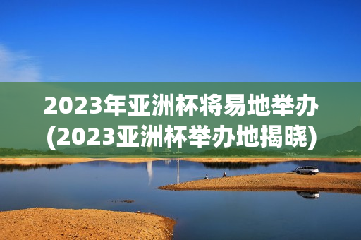 2023年亚洲杯将易地举办(2023亚洲杯举办地揭晓)