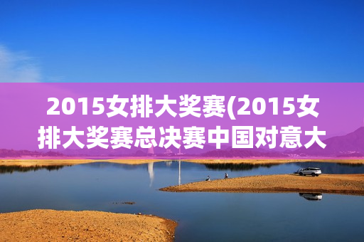 2015女排大奖赛(2015女排大奖赛总决赛中国对意大利)